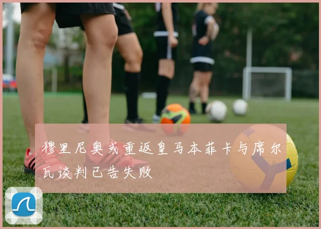 穆里尼奥或重返皇马本菲卡与席尔瓦谈判已告失败