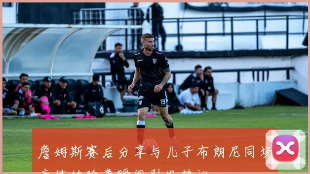 詹姆斯赛后分享与儿子布朗尼同场竞技的珍贵瞬间引发热议