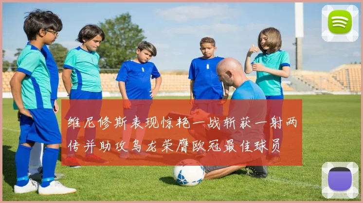 维尼修斯表现惊艳一战斩获一射两传并助攻乌龙荣膺欧冠最佳球员