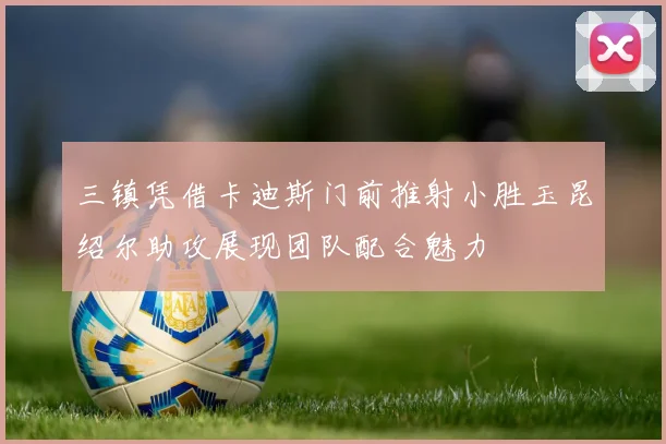 三镇凭借卡迪斯门前推射小胜玉昆绍尔助攻展现团队配合魅力