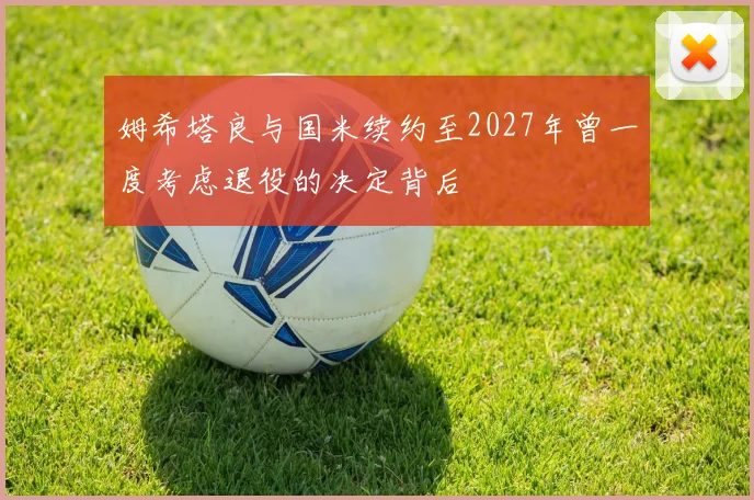 姆希塔良与国米续约至2027年曾一度考虑退役的决定背后