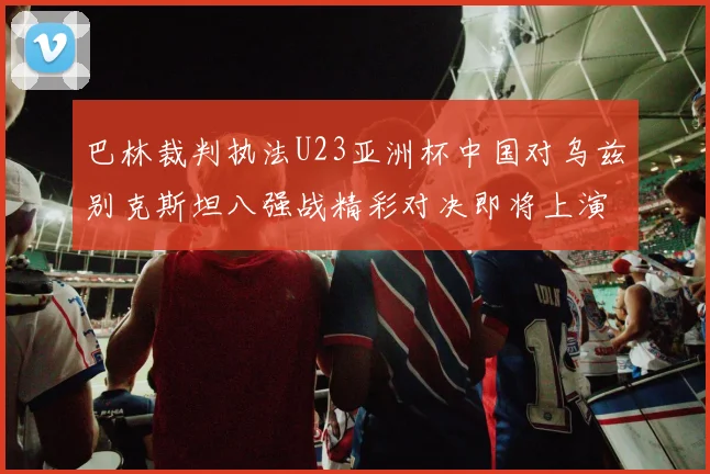 巴林裁判执法U23亚洲杯中国对乌兹别克斯坦八强战精彩对决即将上演