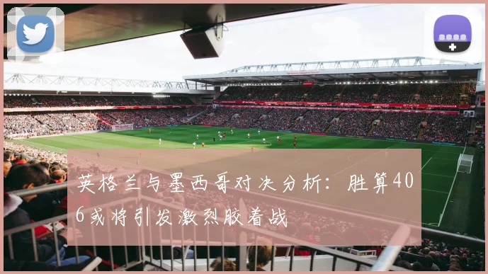 英格兰与墨西哥对决分析：胜算406或将引发激烈胶着战