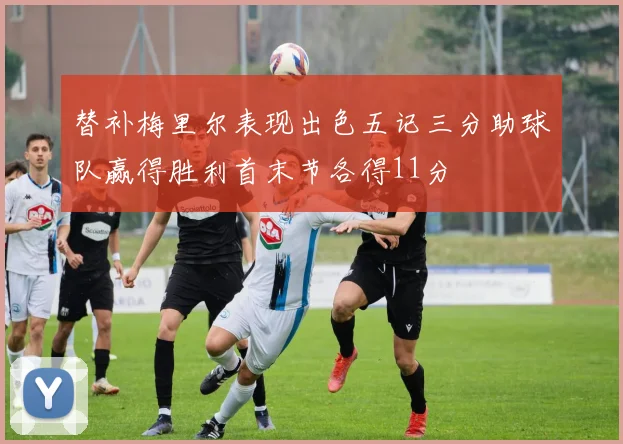 替补梅里尔表现出色五记三分助球队赢得胜利首末节各得11分