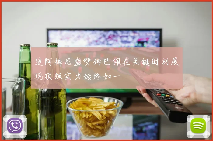 楚阿梅尼盛赞姆巴佩在关键时刻展现顶级实力始终如一