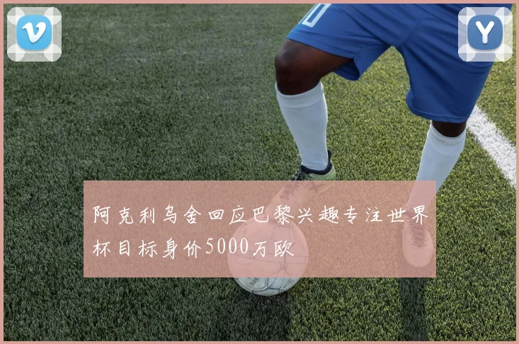 阿克利乌舍回应巴黎兴趣专注世界杯目标身价5000万欧