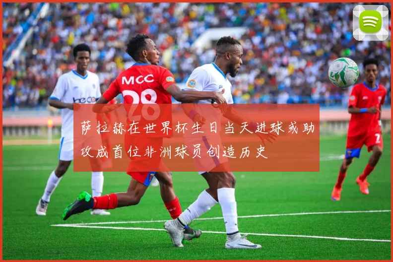 萨拉赫在世界杯生日当天进球或助攻成首位非洲球员创造历史