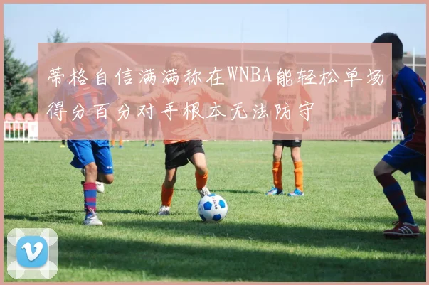 蒂格自信满满称在WNBA能轻松单场得分百分对手根本无法防守