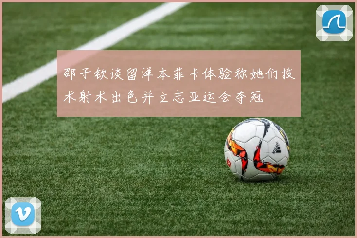 邵子钦谈留洋本菲卡体验称她们技术射术出色并立志亚运会夺冠