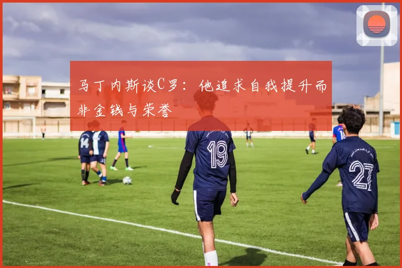 马丁内斯谈C罗：他追求自我提升而非金钱与荣誉