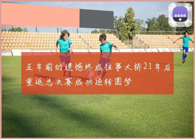 五年前的遗憾终成往事大桥21年后重返总决赛成功逆转圆梦