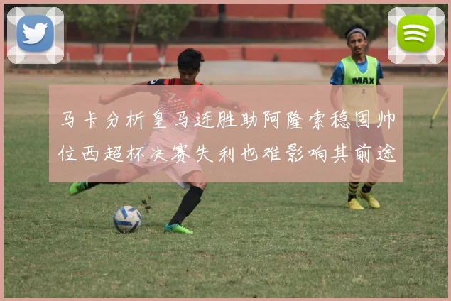 马卡分析皇马连胜助阿隆索稳固帅位西超杯决赛失利也难影响其前途