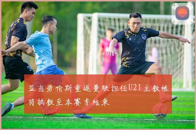 亚当劳伦斯重返曼联担任U21主教练将执教至本赛季结束
