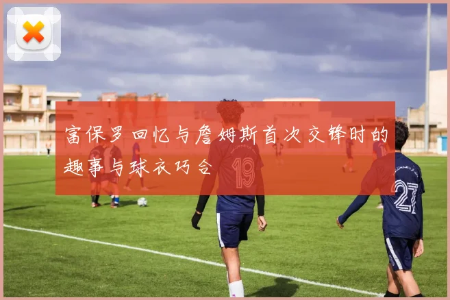 富保罗回忆与詹姆斯首次交锋时的趣事与球衣巧合