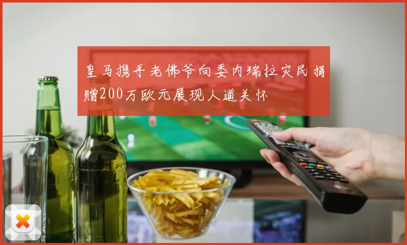 皇马携手老佛爷向委内瑞拉灾民捐赠200万欧元展现人道关怀