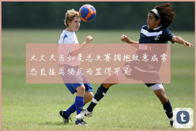大丈夫当如是总决赛拥抱致意成常态直接离场反而显得罕见