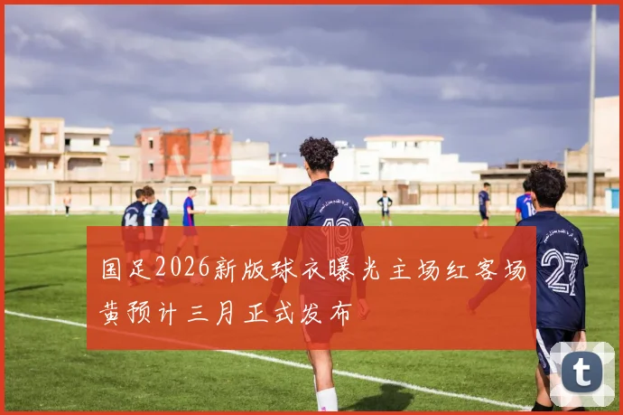 国足2026新版球衣曝光主场红客场黄预计三月正式发布
