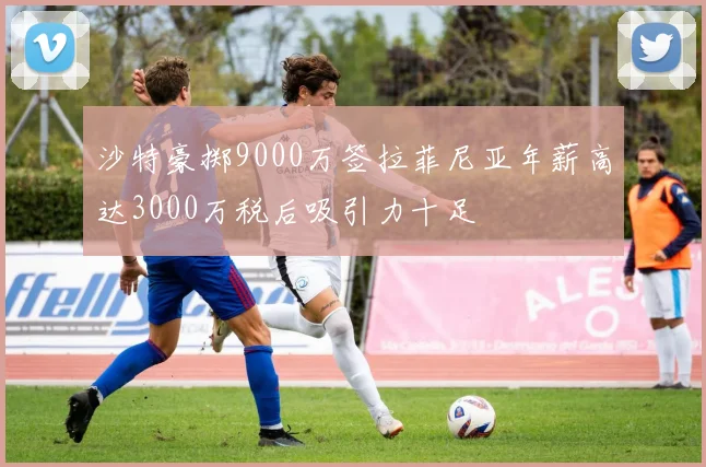 沙特豪掷9000万签拉菲尼亚年薪高达3000万税后吸引力十足
